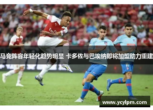 马竞阵容年轻化趋势明显 卡多佐与巴埃纳即将加盟助力重建